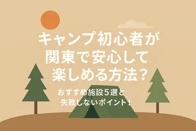 キャンプ初心者が関東で安心して楽しめる方法？おすすめ施設5選と失敗しないポイント！